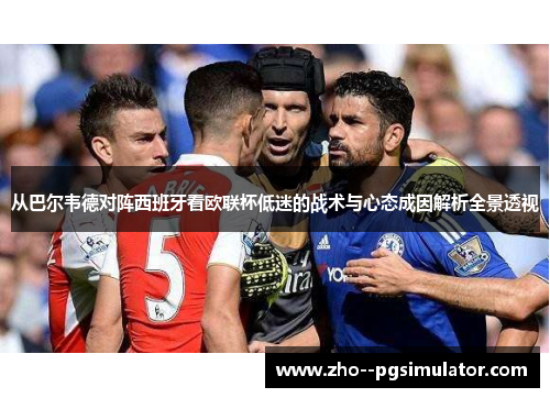 从巴尔韦德对阵西班牙看欧联杯低迷的战术与心态成因解析全景透视 从巴尔韦德对阵西班牙看欧联杯低迷的战术与心态成因解析全景透视