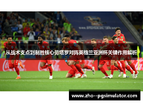 从战术支点到制胜核心劳塔罗对阵英格兰亚洲杯关键作用解析