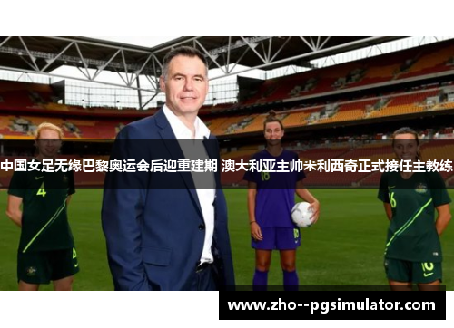 中国女足无缘巴黎奥运会后迎重建期 澳大利亚主帅米利西奇正式接任主教练