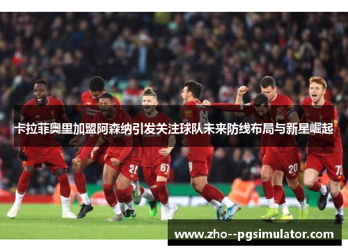 卡拉菲奥里加盟阿森纳引发关注球队未来防线布局与新星崛起 卡拉菲奥里加盟阿森纳引发关注球队未来防线布局与新星崛起