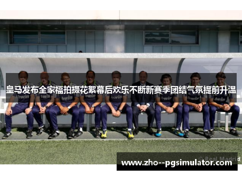 皇马发布全家福拍摄花絮幕后欢乐不断新赛季团结气氛提前升温